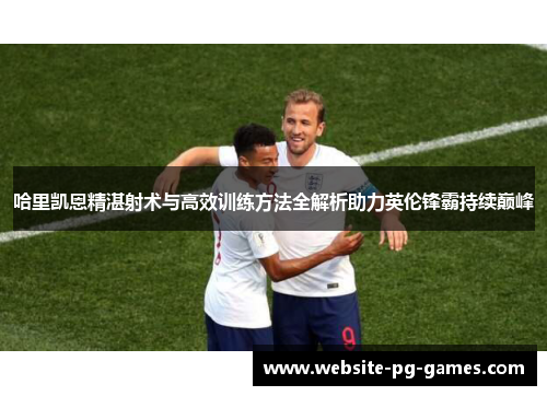 哈里凯恩精湛射术与高效训练方法全解析助力英伦锋霸持续巅峰