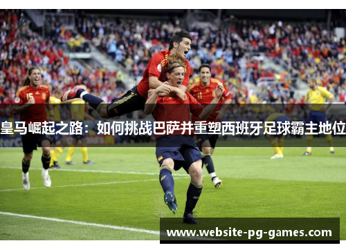 皇马崛起之路:如何挑战巴萨并重塑西班牙足球霸主地位 皇马崛起之路:如何挑战巴萨并重塑西班牙足球霸主地位