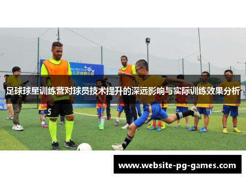 足球球星训练营对球员技术提升的深远影响与实际训练效果分析 足球球星训练营对球员技术提升的深远影响与实际训练效果分析