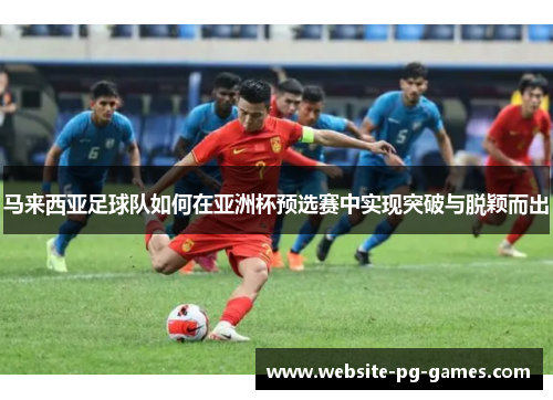 马来西亚足球队如何在亚洲杯预选赛中实现突破与脱颖而出