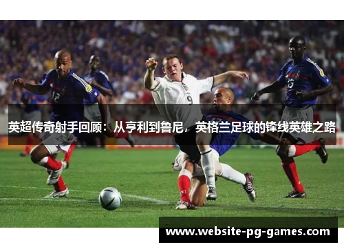 英超传奇射手回顾:从亨利到鲁尼,英格兰足球的锋线英雄之路 英超传奇射手回顾:从亨利到鲁尼,英格兰足球的锋线英雄之路