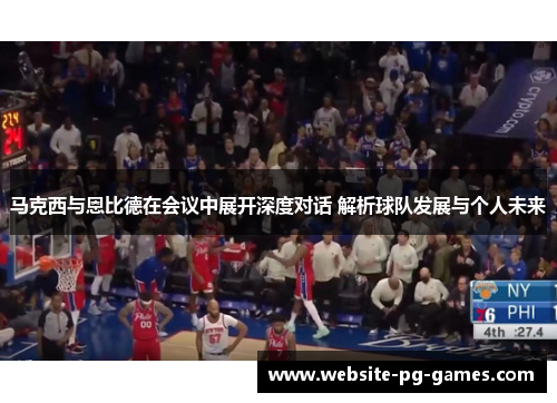 马克西与恩比德在会议中展开深度对话 解析球队发展与个人未来 马克西与恩比德在会议中展开深度对话 解析球队发展与个人未来