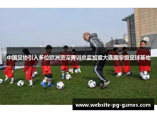 中国足协引入多位欧洲资深青训总监加盟大连国家级足球基地